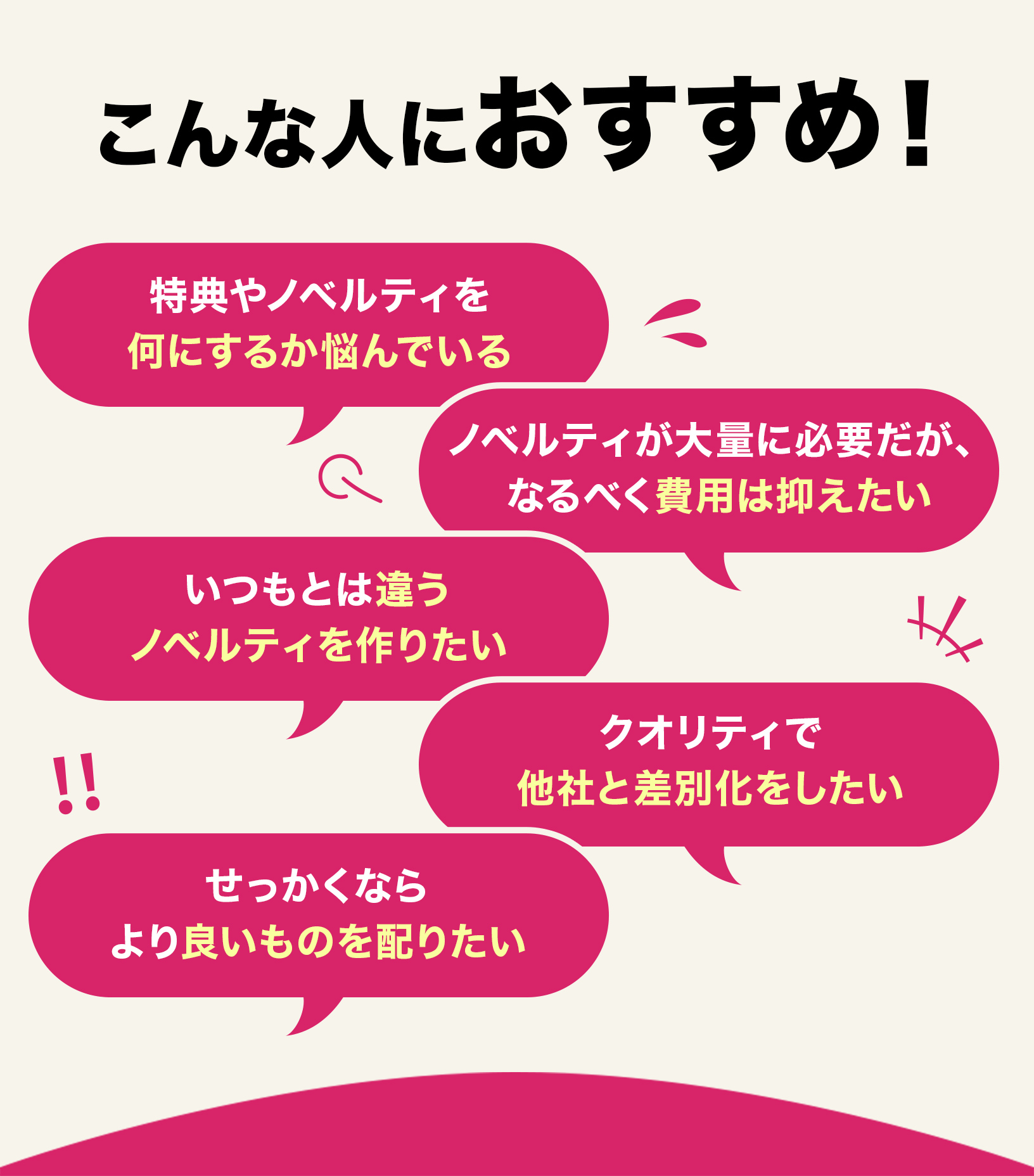 こんな人におすすめ！特典やノベルティを何にするか悩んでる。ノベルティが大量に必要だがなるべく費用は抑えたい。いつもと違うノベルティを作りたい。クオリティで他社と差別化したい。せっかくならよりいいものを配りたい