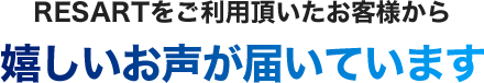 RESARTをご利用頂いたお客様から嬉しいお声が届いています