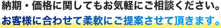 納期・価格に関してもお気軽にご相談ください。お客さまに合わせて柔軟にご提案させて頂きます。